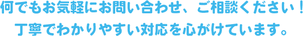 何でもお気軽にお問い合わせ、ご相談ください！丁寧でわかりやすい対応を心がけています。