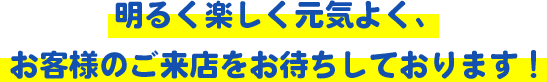 明るく楽しく元気よく、お客様のご来店をお待ちしております！